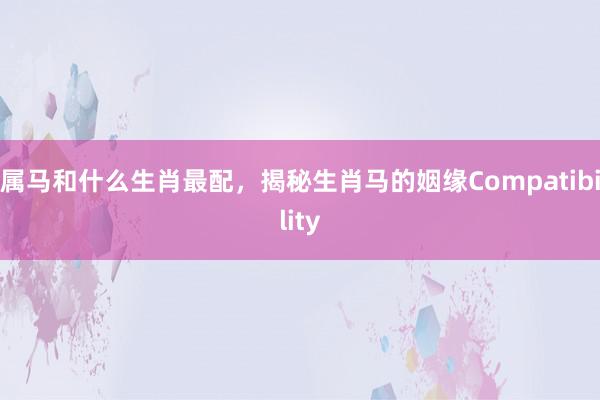 属马和什么生肖最配，揭秘生肖马的姻缘Compatibility